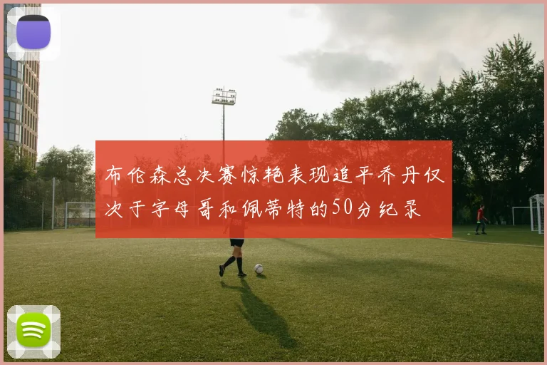 布伦森总决赛惊艳表现追平乔丹仅次于字母哥和佩蒂特的50分纪录