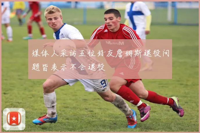媒体人采访五位好友詹姆斯退役问题皆表示不会退役