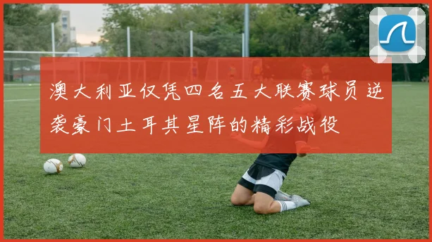 澳大利亚仅凭四名五大联赛球员逆袭豪门土耳其星阵的精彩战役