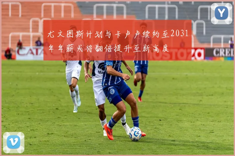尤文图斯计划与卡卢卢续约至2031年年薪或将翻倍提升至新高度