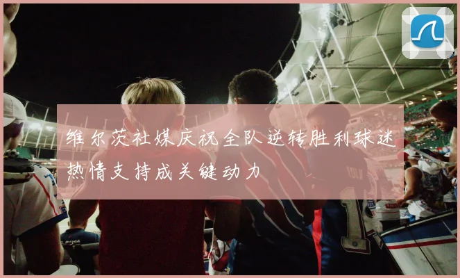 维尔茨社媒庆祝全队逆转胜利球迷热情支持成关键动力