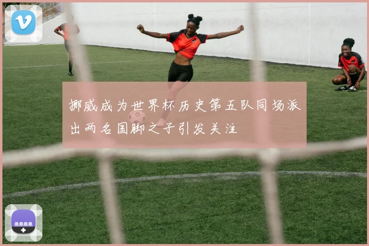 挪威成为世界杯历史第五队同场派出两名国脚之子引发关注