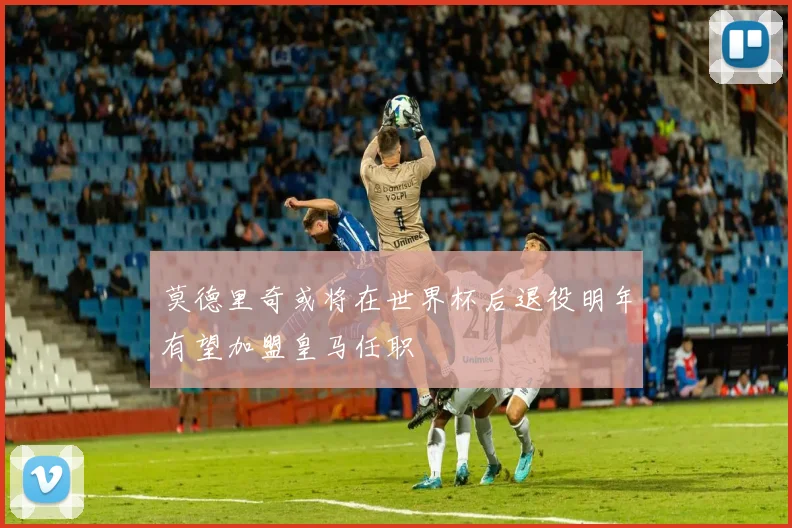 莫德里奇或将在世界杯后退役明年有望加盟皇马任职