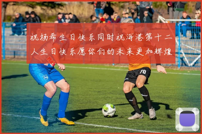 祝杨希生日快乐同时祝海港第十二人生日快乐愿你们的未来更加辉煌