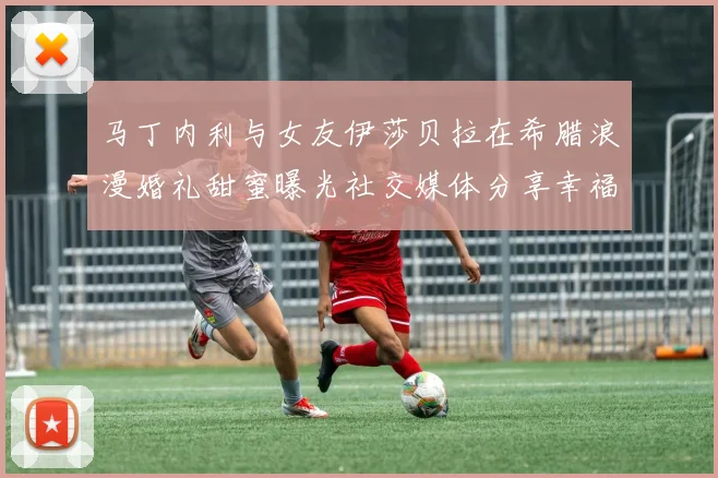 马丁内利与女友伊莎贝拉在希腊浪漫婚礼甜蜜曝光社交媒体分享幸福瞬间