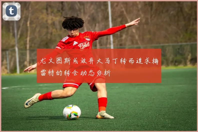 尤文图斯或放弃大马丁转而追求梅雷特的转会动态分析
