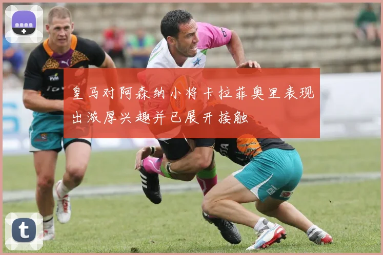 皇马对阿森纳小将卡拉菲奥里表现出浓厚兴趣并已展开接触