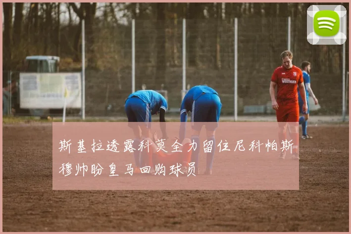 斯基拉透露科莫全力留住尼科帕斯穆帅盼皇马回购球员