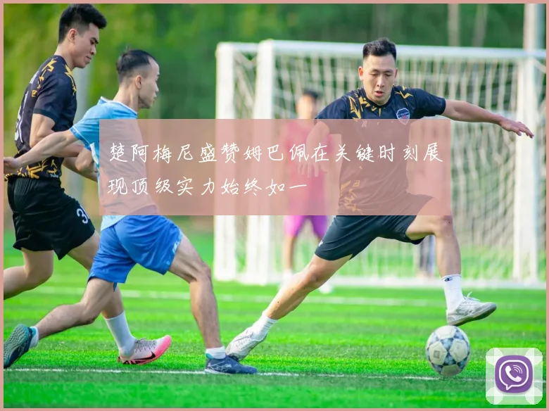 楚阿梅尼盛赞姆巴佩在关键时刻展现顶级实力始终如一