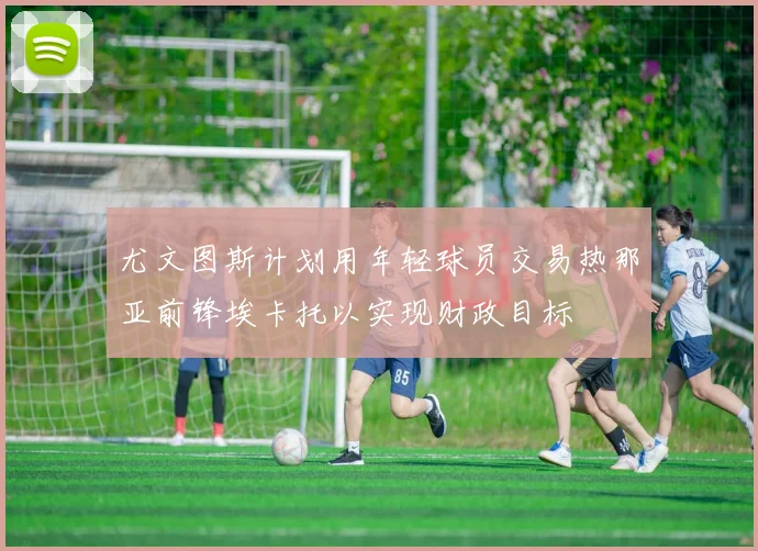 尤文图斯计划用年轻球员交易热那亚前锋埃卡托以实现财政目标