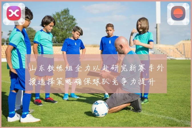 山东教练组全力以赴研究新赛季外援选择策略确保球队竞争力提升