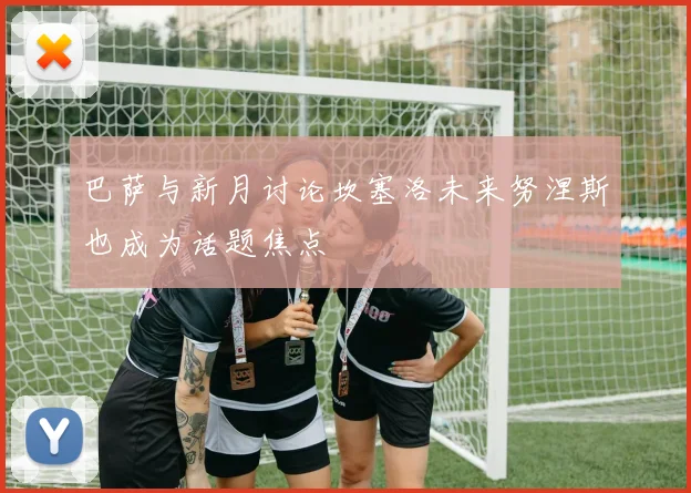 巴萨与新月讨论坎塞洛未来努涅斯也成为话题焦点