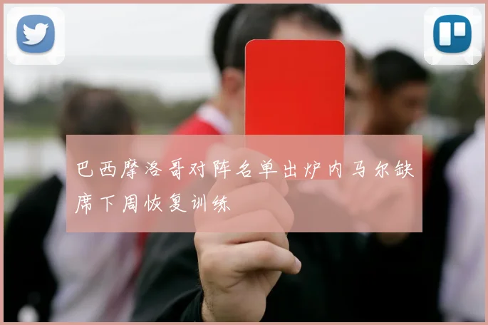 巴西摩洛哥对阵名单出炉内马尔缺席下周恢复训练