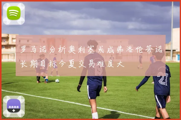 罗马诺分析奥利塞或成弗洛伦蒂诺长期目标今夏交易难度大