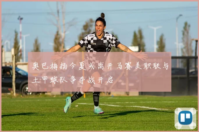 奥巴梅扬今夏或离开马赛美职联与土甲球队争夺战开启