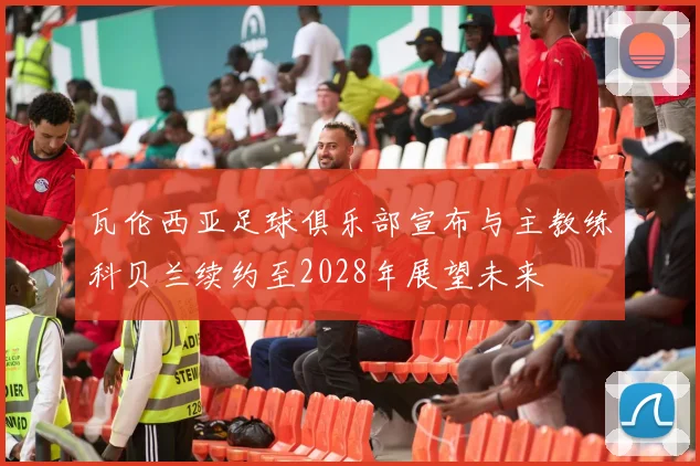 瓦伦西亚足球俱乐部宣布与主教练科贝兰续约至2028年展望未来