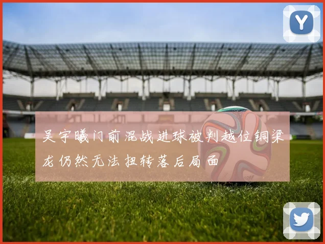 吴宇曦门前混战进球被判越位铜梁龙仍然无法扭转落后局面