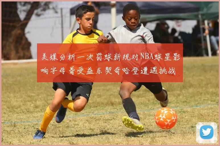 美媒分析一次罚球新规对NBA球星影响字母哥受益东契奇哈登遭遇挑战