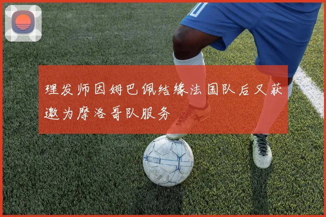 理发师因姆巴佩结缘法国队后又获邀为摩洛哥队服务