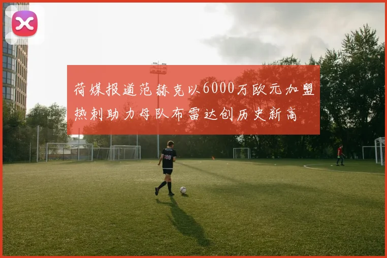 荷媒报道范赫克以6000万欧元加盟热刺助力母队布雷达创历史新高