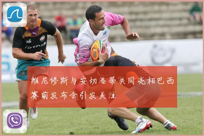 维尼修斯与安切洛蒂共同亮相巴西赛前发布会引发关注