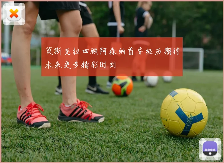 莫斯克拉回顾阿森纳首季经历期待未来更多精彩时刻
